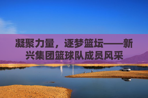 凝聚力量,逐梦篮坛——新兴集团篮球队成员风采