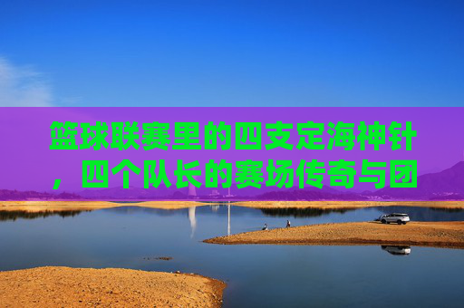 篮球联赛里的四支定海神针,四个队长的赛场传奇与团队精神