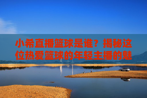 小希直播篮球是谁?揭秘这位热爱篮球的年轻主播的魅力与影响力,小希直播篮球是谁?揭秘这位热爱篮球的年轻主播的魅力与影响力