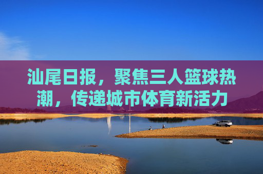 汕尾日报，聚焦三人篮球热潮，传递城市体育新活力