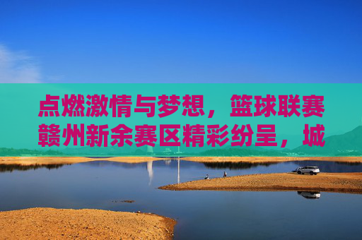 点燃激情与梦想，篮球联赛赣州新余赛区精彩纷呈，城市体育活力迸发