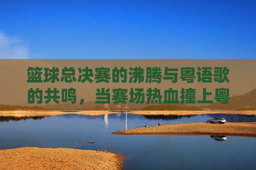 篮球总决赛的沸腾与粤语歌的共鸣,当赛场热血撞上粤语旋律
