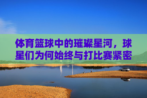 体育篮球中的璀璨星河,球星们为何始终与打比赛紧密相连?篮球星河璀璨,为何球星们与比赛始终紧密相连?