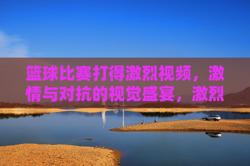 篮球比赛打得激烈视频,激情与对抗的视觉盛宴,激烈篮球对决,激情与对抗的视觉盛宴