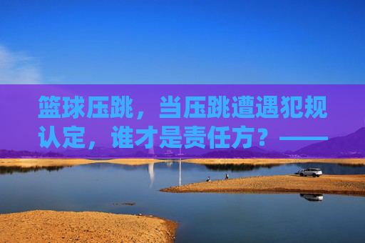 篮球压跳,当压跳遭遇犯规认定,谁才是责任方?——规则解析与实战应用,篮球压跳遭遇犯规认定,责任方究竟是谁?——规则解析与实战应用