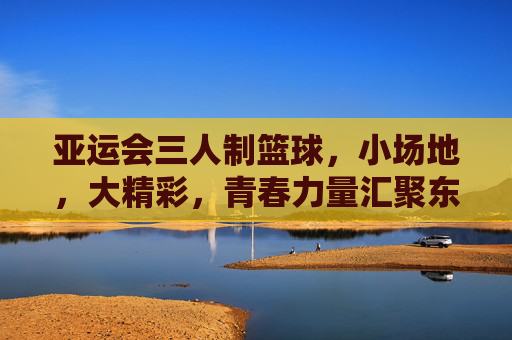 亚运会三人制篮球,小场地,大精彩,青春力量汇聚东方之冠