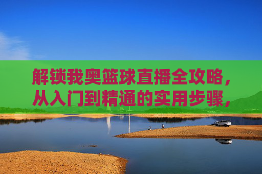 解锁我奥篮球直播全攻略，从入门到精通的实用步骤，解锁我奥篮球直播全攻略，从入门到精通的实用步骤