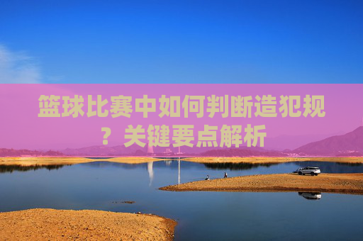 篮球比赛中如何判断造犯规?关键要点解析