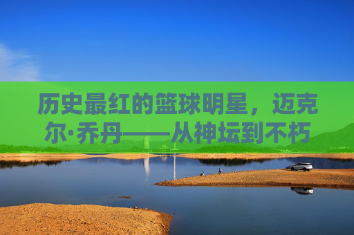历史最红的篮球明星，迈克尔·乔丹——从神坛到不朽的传奇