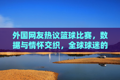 外国网友热议篮球比赛，数据与情怀交织，全球球迷的狂欢对话