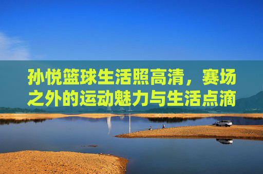 孙悦篮球生活照高清,赛场之外的运动魅力与生活点滴