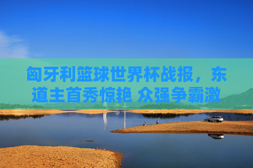 匈牙利篮球世界杯战报，东道主首秀惊艳 众强争霸激烈展开