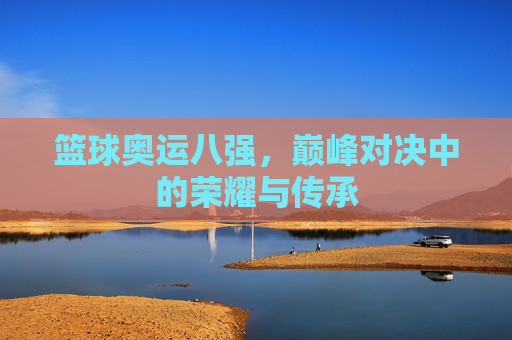 篮球奥运八强，巅峰对决中的荣耀与传承