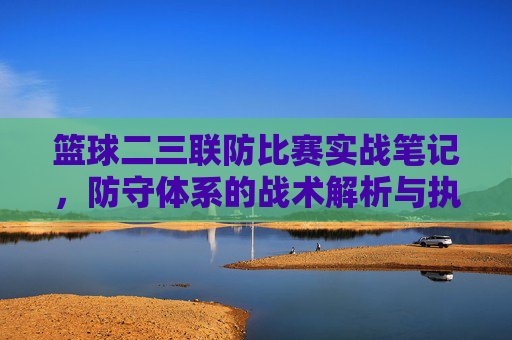 篮球二三联防比赛实战笔记，防守体系的战术解析与执行要点