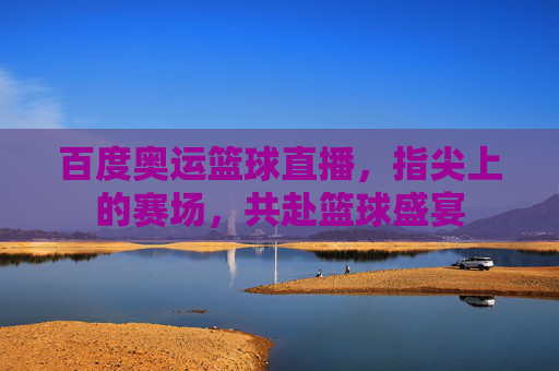 百度奥运篮球直播，指尖上的赛场，共赴篮球盛宴