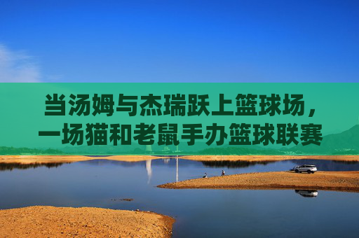 当汤姆与杰瑞跃上篮球场,一场猫和老鼠手办篮球联赛的欢乐交响
