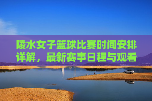 陵水女子篮球比赛时间安排详解，最新赛事日程与观看指南