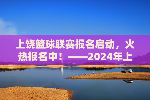 上饶篮球联赛报名启动，火热报名中！——2024年上饶市篮球联赛报名信息及参与指南