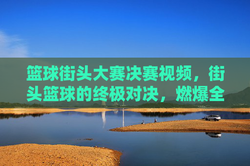 篮球街头大赛决赛视频,街头篮球的终极对决,燃爆全场的青春与激情,篮球街头大赛决赛,终极对决燃爆全场的青春与激情