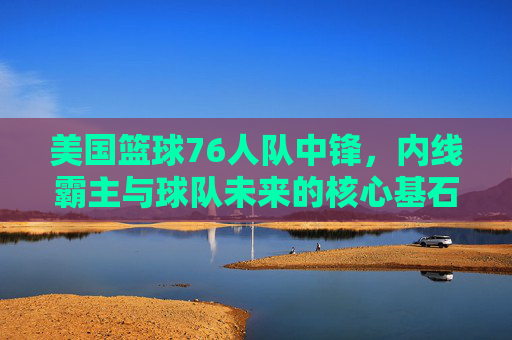 美国篮球76人队中锋,内线霸主与球队未来的核心基石