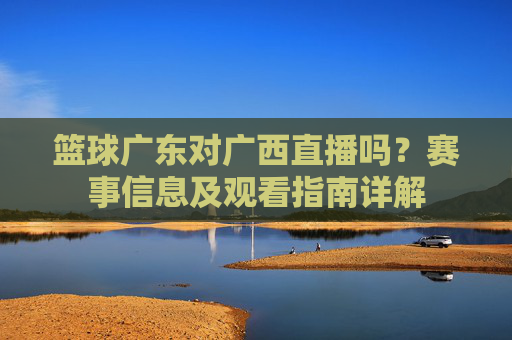 篮球广东对广西直播吗？赛事信息及观看指南详解