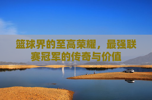 篮球界的至高荣耀，最强联赛冠军的传奇与价值