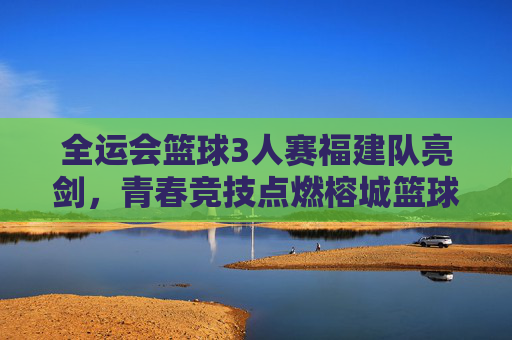 全运会篮球3人赛福建队亮剑，青春竞技点燃榕城篮球火种
