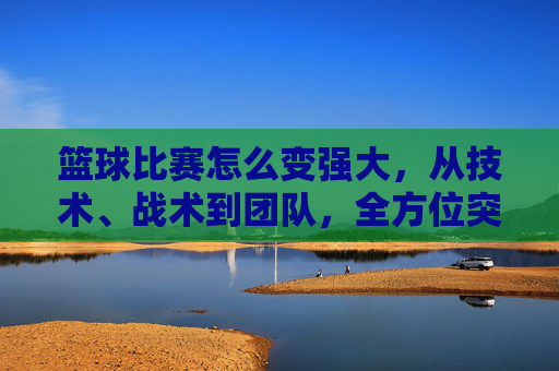 篮球比赛怎么变强大,从技术、战术到团队,全方位突破的路径