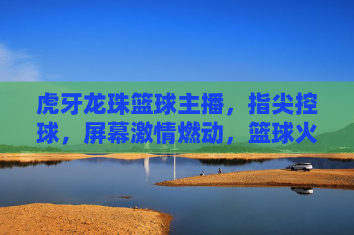 虎牙龙珠篮球主播，指尖控球，屏幕激情燃动，篮球火照亮电竞新赛道，虎牙龙珠篮球主播，指尖控球燃激情，照亮电竞新赛道
