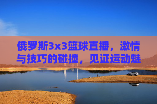 俄罗斯3x3篮球直播,激情与技巧的碰撞,见证运动魅力