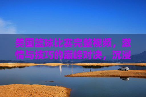 美国篮球比赛完整视频，激情与技巧的巅峰对决，沉浸式体验职业赛场魅力