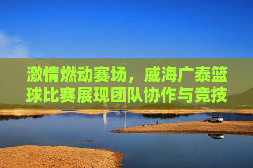 激情燃动赛场，威海广泰篮球比赛展现团队协作与竞技精神