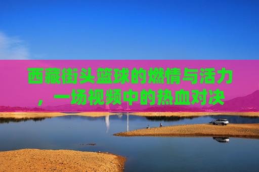 西藏街头篮球的燃情与活力,一场视频中的热血对决