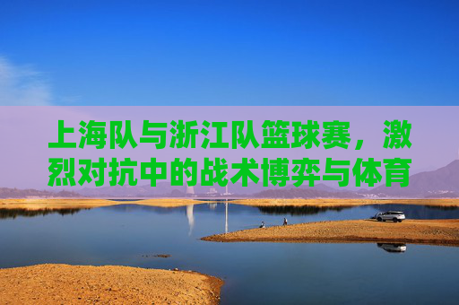 上海队与浙江队篮球赛，激烈对抗中的战术博弈与体育精神展现，上海队与浙江队篮球赛，激烈对抗中的战术博弈与体育精神展现