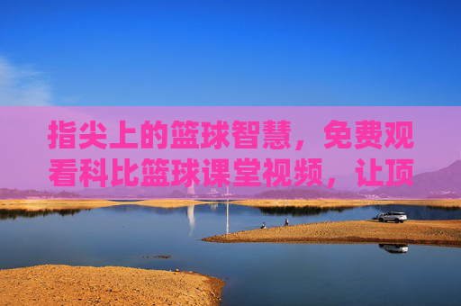 指尖上的篮球智慧，免费观看科比篮球课堂视频，让顶级指导触手可及