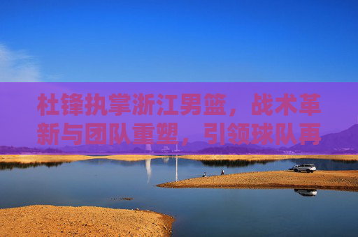 杜锋执掌浙江男篮，战术革新与团队重塑，引领球队再攀高峰的征程