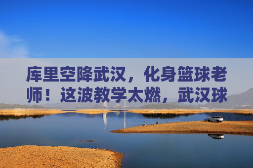 库里空降武汉,化身篮球老师!这波教学太燃,武汉球迷沸腾了!