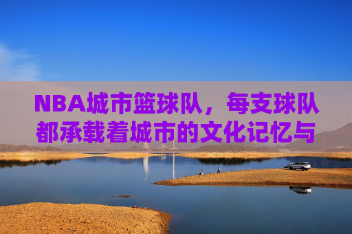 NBA城市篮球队,每支球队都承载着城市的文化记忆与篮球荣光,NBA城市篮球队,承载城市文化记忆与篮球荣光