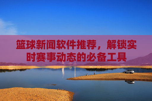 篮球新闻软件推荐,解锁实时赛事动态的必备工具