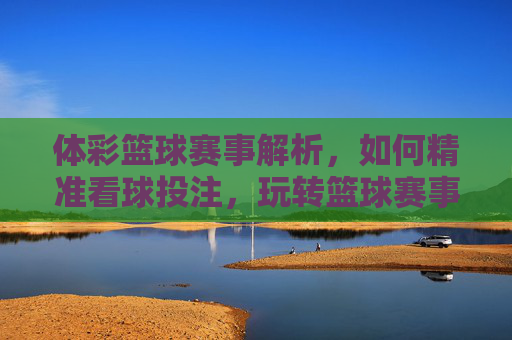 体彩篮球赛事解析,如何精准看球投注,玩转篮球赛事?