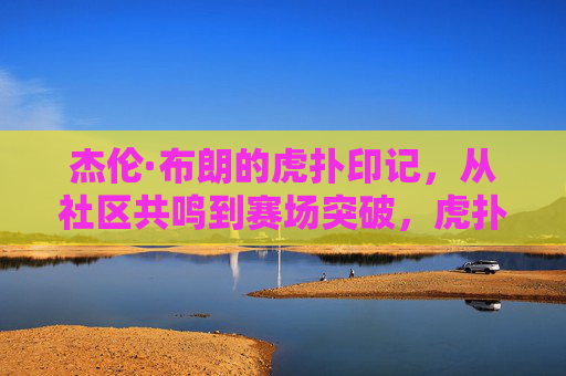 杰伦·布朗的虎扑印记,从社区共鸣到赛场突破,虎扑篮球如何见证新星的成长,杰伦·布朗的虎扑印记,从社区共鸣到赛场突破,虎扑篮球如何见证新星的成长