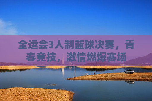 全运会3人制篮球决赛，青春竞技，激情燃爆赛场