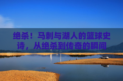 绝杀！马刺与湖人的篮球史诗，从绝杀到传奇的瞬间