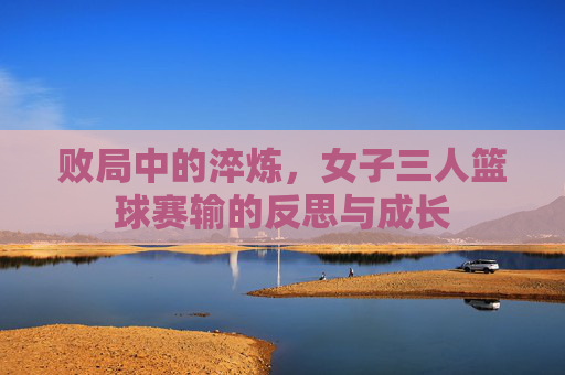败局中的淬炼,女子三人篮球赛输的反思与成长