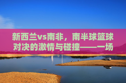 新西兰vs南非，南半球篮球对决的激情与碰撞——一场跨越海洋的体育盛宴