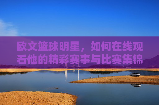 欧文篮球明星,如何在线观看他的精彩赛事与比赛集锦?全方位指南,如何在线观看欧文篮球精彩赛事与比赛集锦?全方位指南