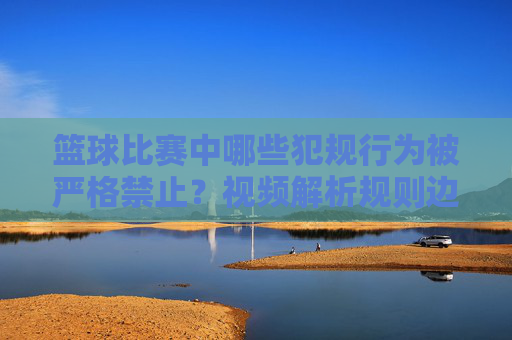 篮球比赛中哪些犯规行为被严格禁止?视频解析规则边界