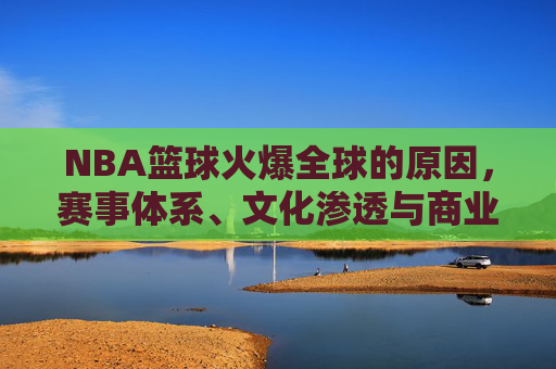 NBA篮球火爆全球的原因,赛事体系、文化渗透与商业运作的多维解析