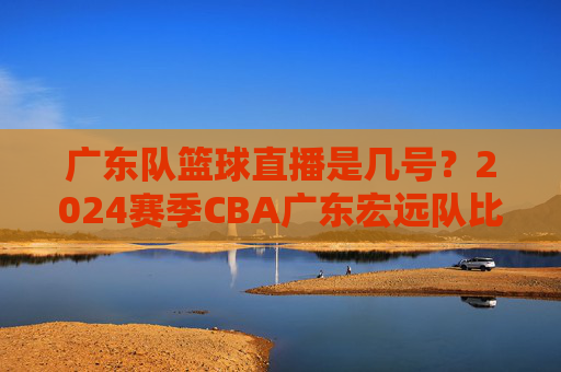 广东队篮球直播是几号？2024赛季CBA广东宏远队比赛直播时间安排详解，2024赛季CBA广东宏远队比赛直播时间安排详解