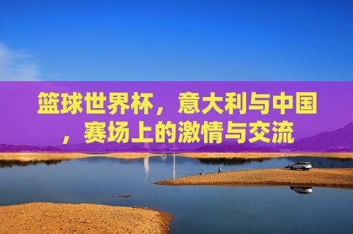 篮球世界杯，意大利与中国，赛场上的激情与交流